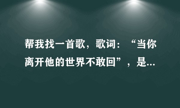 帮我找一首歌，歌词：“当你离开他的世界不敢回”，是哪一首歌的