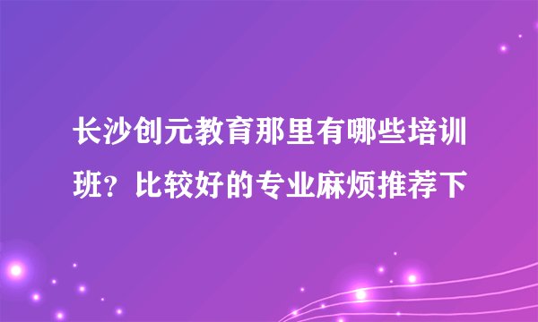 长沙创元教育那里有哪些培训班?比较好的专业麻烦推荐下