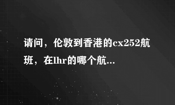 请问，伦敦到香港的cx252航班，在lhr的哪个航站楼，谢谢
