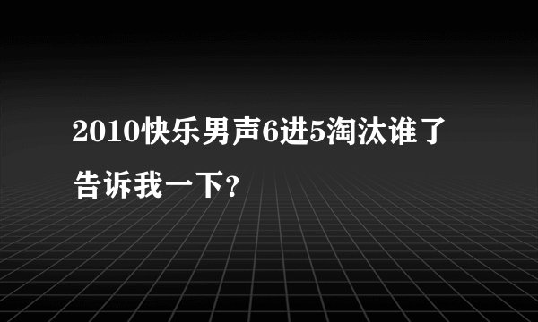 2010快乐男声6进5淘汰谁了告诉我一下？