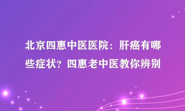北京四惠中医医院:肝癌有哪些症状?四惠老中医教你辨别