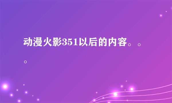 动漫火影351以后的内容。。。