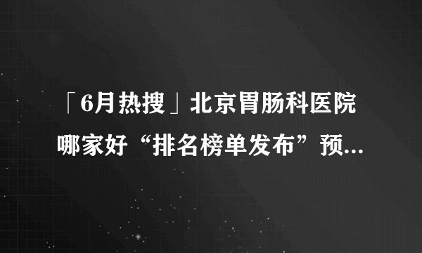 「6月热搜」北京胃肠科医院哪家好“排名榜单发布”预防慢性胃炎的措施有