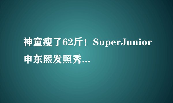 神童瘦了62斤！SuperJunior申东熙发照秀减肥成果--韩国频道-