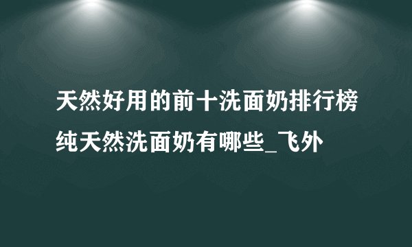 天然好用的前十洗面奶排行榜纯天然洗面奶有哪些_飞外