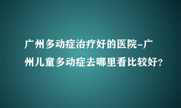广州多动症治疗好的医院-广州儿童多动症去哪里看比较好？