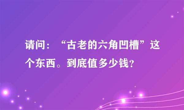 请问：“古老的六角凹槽”这个东西。到底值多少钱？