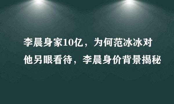 李晨身家10亿,为何范冰冰对他另眼看待,李晨身价背景揭秘