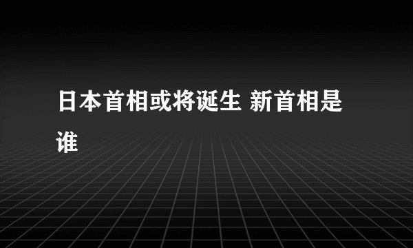 日本首相或将诞生 新首相是谁