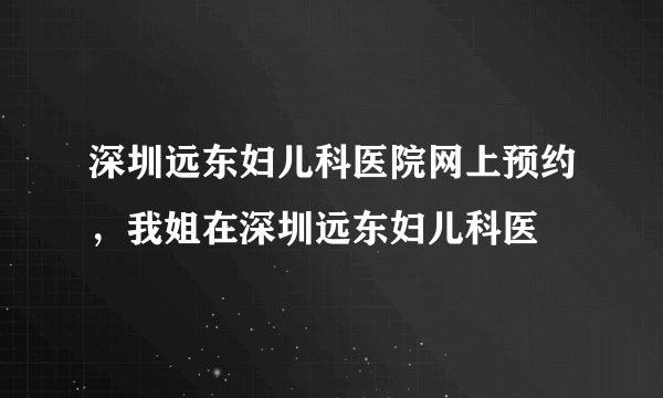深圳远东妇儿科医院网上预约，我姐在深圳远东妇儿科医