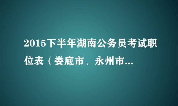 2015下半年湖南公务员考试职位表（娄底市、永州市170名）