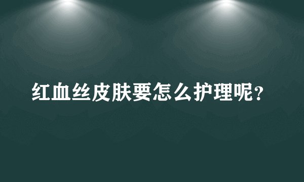 红血丝皮肤要怎么护理呢？