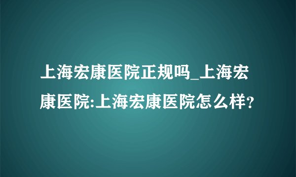 上海宏康医院正规吗_上海宏康医院:上海宏康医院怎么样？