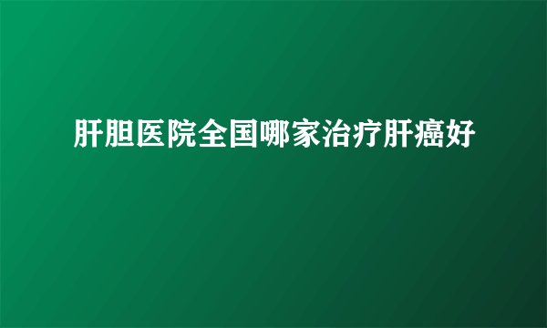 肝胆医院全国哪家治疗肝癌好