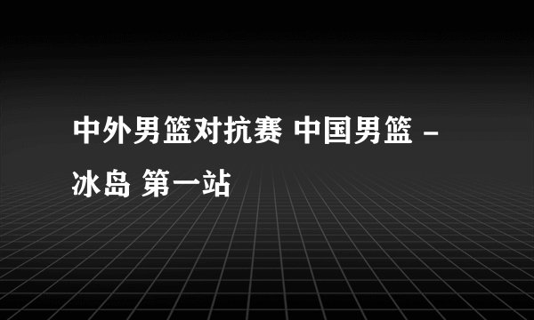 中外男篮对抗赛 中国男篮 - 冰岛 第一站