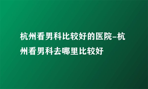 杭州看男科比较好的医院-杭州看男科去哪里比较好