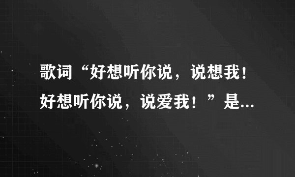 歌词“好想听你说，说想我！好想听你说，说爱我！”是什么歌？