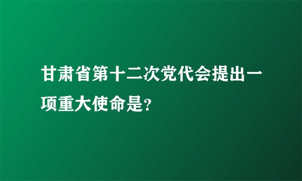 甘肃省第十二次党代会提出一项重大使命是？