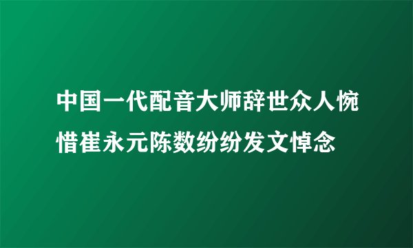 中国一代配音大师辞世众人惋惜崔永元陈数纷纷发文悼念