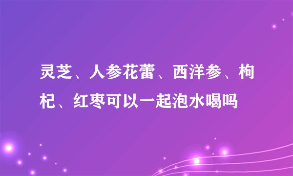灵芝、人参花蕾、西洋参、枸杞、红枣可以一起泡水喝吗