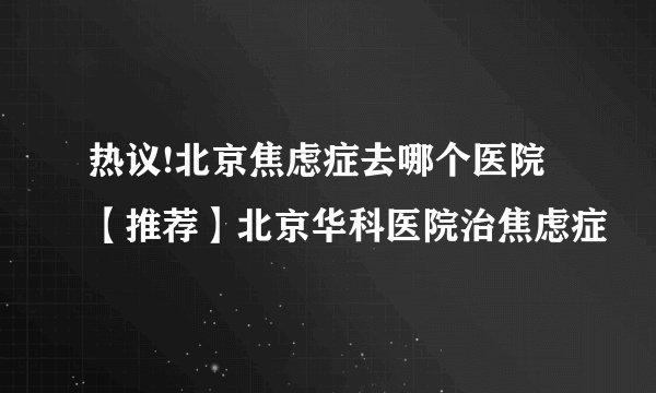 热议!北京焦虑症去哪个医院【推荐】北京华科医院治焦虑症