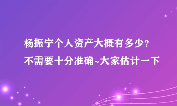 杨振宁个人资产大概有多少？不需要十分准确~大家估计一下