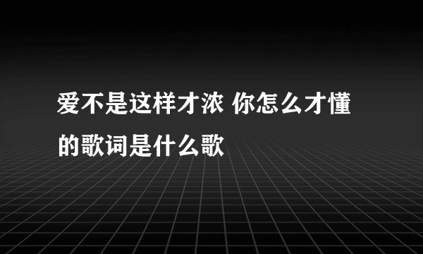爱不是这样才浓 你怎么才懂的歌词是什么歌
