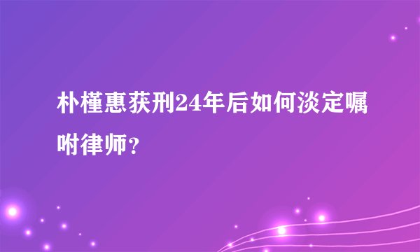朴槿惠获刑24年后如何淡定嘱咐律师？